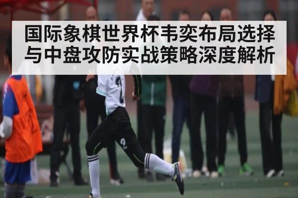 国际象棋世界杯韦奕布局选择与中盘攻防实战策略深度解析