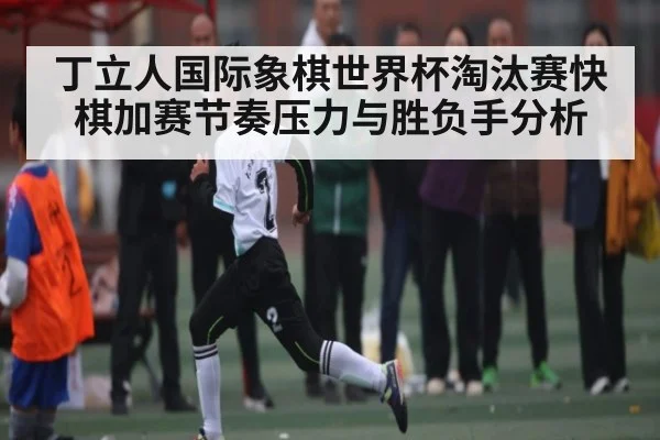 丁立人国际象棋世界杯淘汰赛快棋加赛节奏压力与胜负手分析